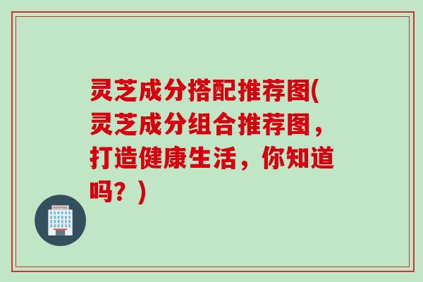 灵芝成分搭配推荐图(灵芝成分组合推荐图，打造健康生活，你知道吗？)