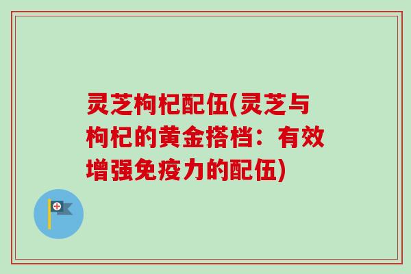 灵芝枸杞配伍(灵芝与枸杞的黄金搭档：有效增强免疫力的配伍)