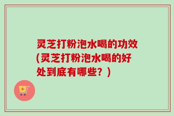 灵芝打粉泡水喝的功效(灵芝打粉泡水喝的好处到底有哪些？)