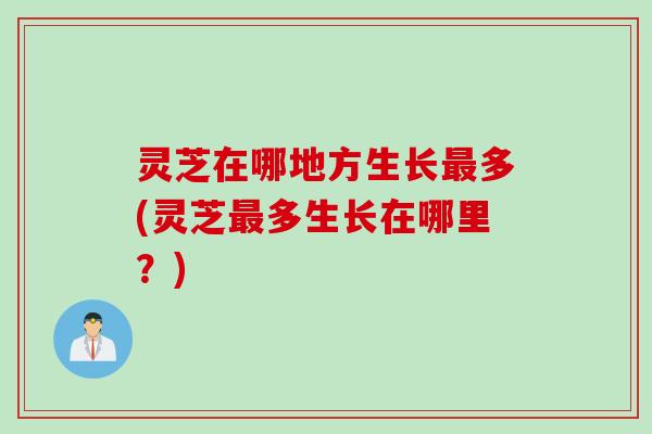 灵芝在哪地方生长最多(灵芝最多生长在哪里？)