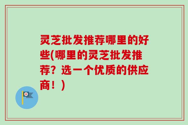 灵芝批发推荐哪里的好些(哪里的灵芝批发推荐？选一个优质的供应商！)
