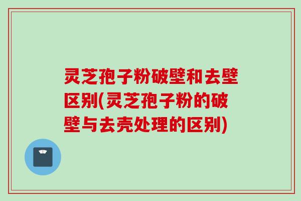 灵芝孢子粉破壁和去壁区别(灵芝孢子粉的破壁与去壳处理的区别)