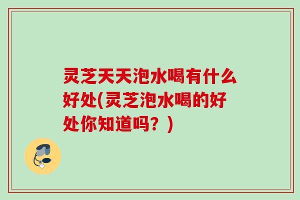 灵芝天天泡水喝有什么好处(灵芝泡水喝的好处你知道吗？)