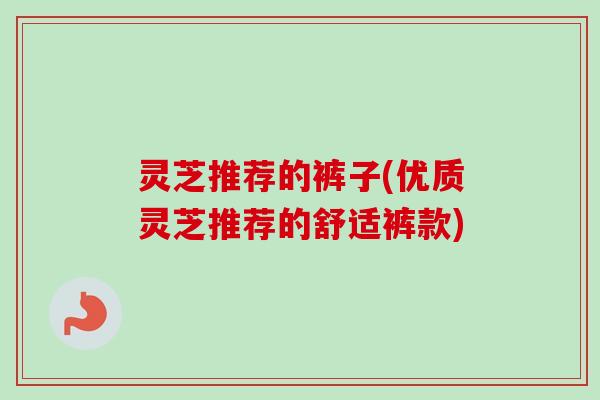 灵芝推荐的裤子(优质灵芝推荐的舒适裤款)