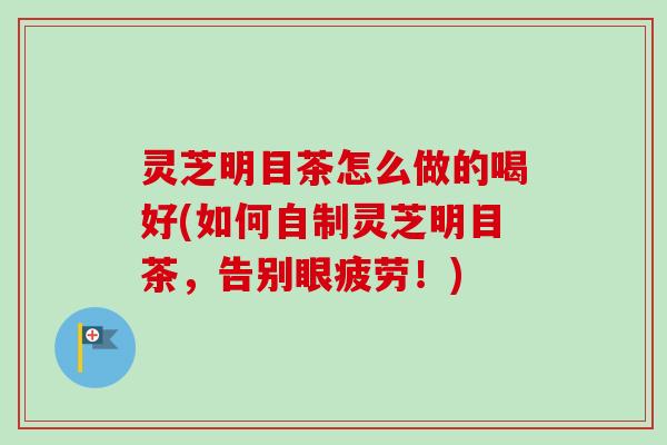 灵芝明目茶怎么做的喝好(如何自制灵芝明目茶，告别眼疲劳！)