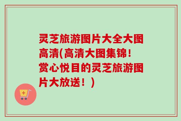 灵芝旅游图片大全大图高清(高清大图集锦！赏心悦目的灵芝旅游图片大放送！)