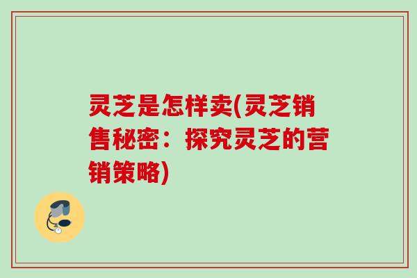 灵芝是怎样卖(灵芝销售秘密：探究灵芝的营销策略)