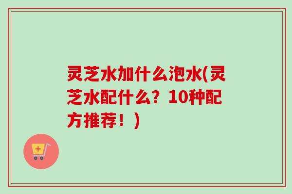 灵芝水加什么泡水(灵芝水配什么？10种配方推荐！)