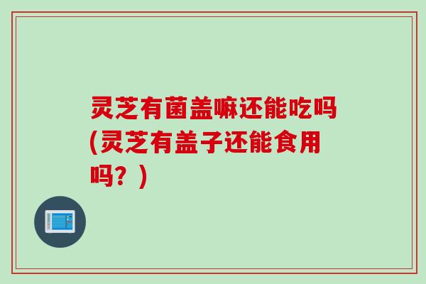 灵芝有菌盖嘛还能吃吗(灵芝有盖子还能食用吗？)