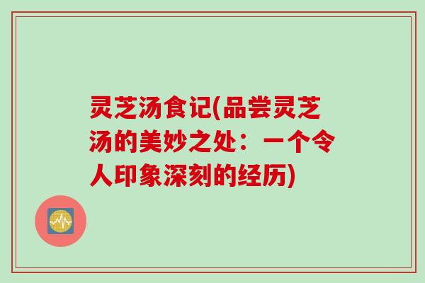 灵芝汤食记(品尝灵芝汤的美妙之处：一个令人印象深刻的经历)