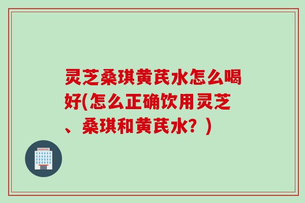 灵芝桑琪黄芪水怎么喝好(怎么正确饮用灵芝、桑琪和黄芪水？)