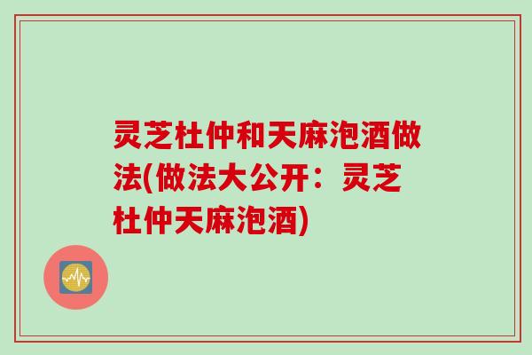 灵芝杜仲和天麻泡酒做法(做法大公开：灵芝杜仲天麻泡酒)