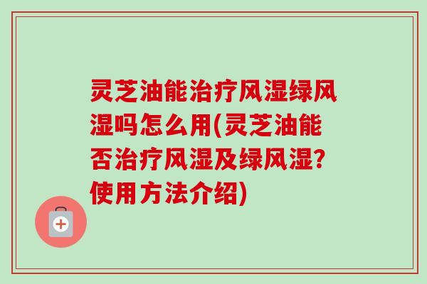 灵芝油能治疗风湿绿风湿吗怎么用(灵芝油能否治疗风湿及绿风湿？使用方法介绍)