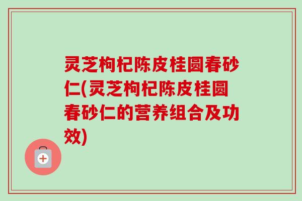 灵芝枸杞陈皮桂圆春砂仁(灵芝枸杞陈皮桂圆春砂仁的营养组合及功效)