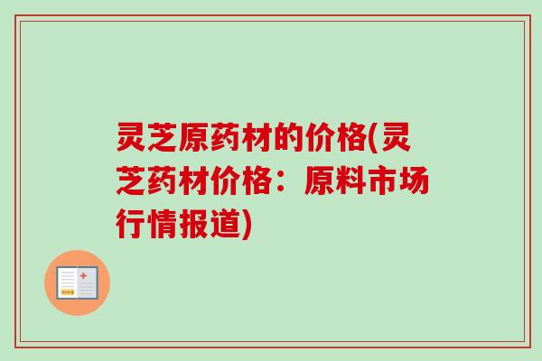 灵芝原药材的价格(灵芝药材价格：原料市场行情报道)