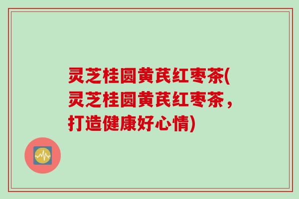 灵芝桂圆黄芪红枣茶(灵芝桂圆黄芪红枣茶，打造健康好心情)