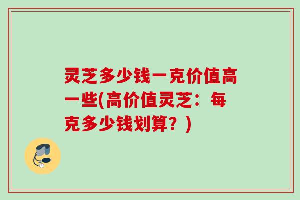 灵芝多少钱一克价值高一些(高价值灵芝：每克多少钱划算？)