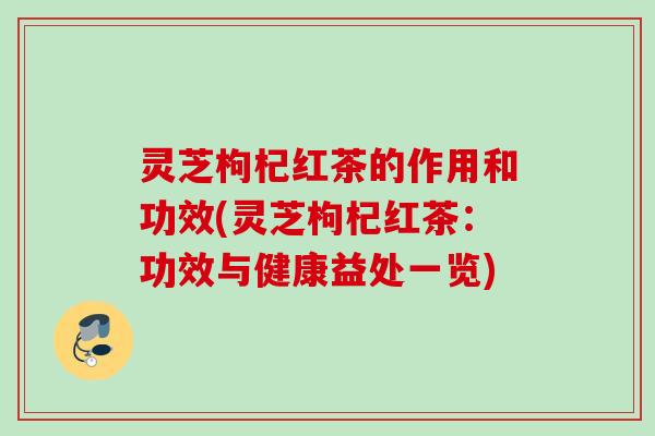 灵芝枸杞红茶的作用和功效(灵芝枸杞红茶：功效与健康益处一览)