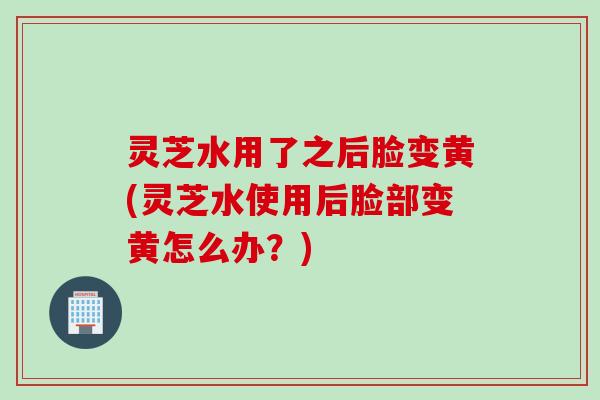 灵芝水用了之后脸变黄(灵芝水使用后脸部变黄怎么办？)