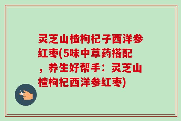 灵芝山楂枸杞子西洋参红枣(5味中草药搭配，养生好帮手：灵芝山楂枸杞西洋参红枣)