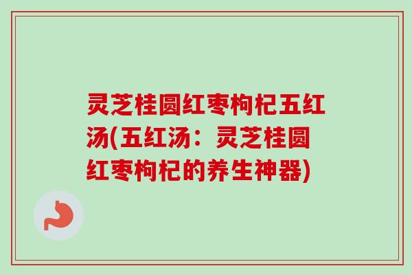 灵芝桂圆红枣枸杞五红汤(五红汤：灵芝桂圆红枣枸杞的养生神器)