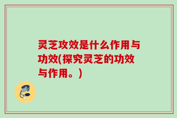 灵芝攻效是什么作用与功效(探究灵芝的功效与作用。)