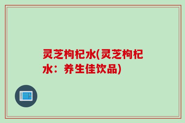 灵芝枸杞水(灵芝枸杞水：养生佳饮品)