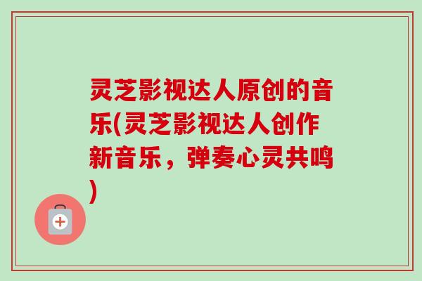 灵芝影视达人原创的音乐(灵芝影视达人创作新音乐，弹奏心灵共鸣)