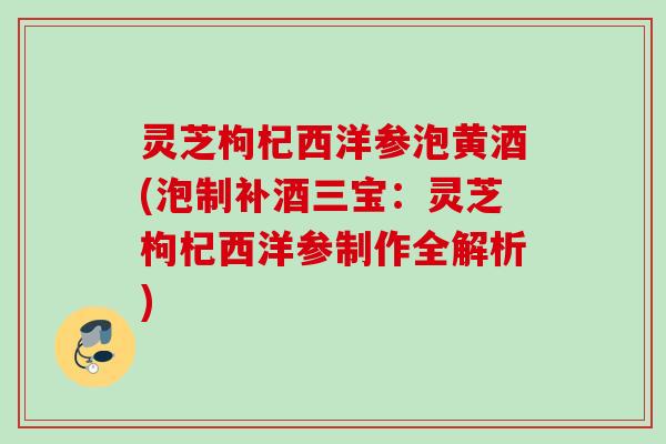 灵芝枸杞西洋参泡黄酒(泡制补酒三宝：灵芝枸杞西洋参制作全解析)