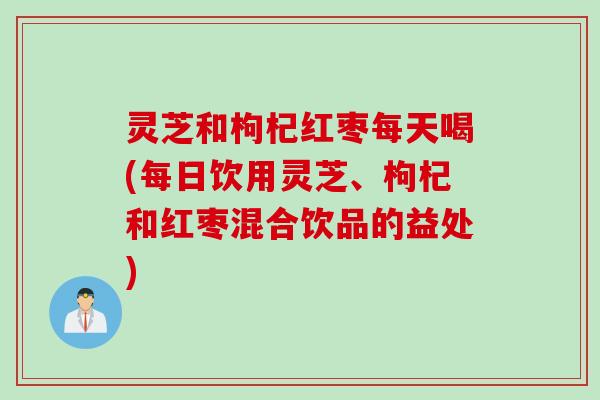 灵芝和枸杞红枣每天喝(每日饮用灵芝、枸杞和红枣混合饮品的益处)