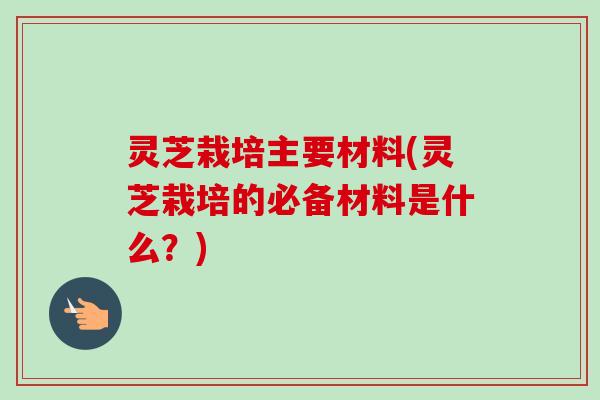灵芝栽培主要材料(灵芝栽培的必备材料是什么？)