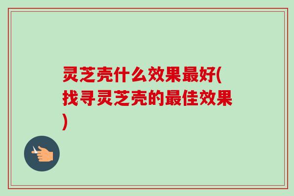 灵芝壳什么效果最好(找寻灵芝壳的最佳效果)