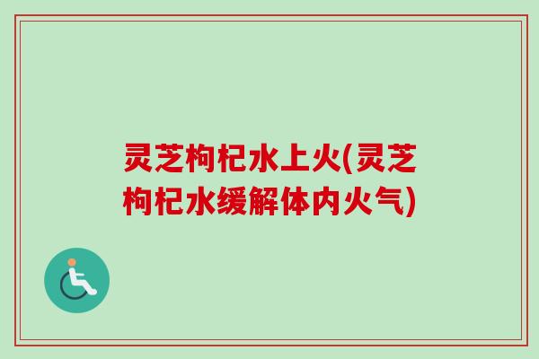 灵芝枸杞水上火(灵芝枸杞水缓解体内火气)