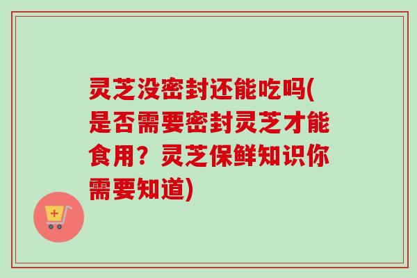 灵芝没密封还能吃吗(是否需要密封灵芝才能食用？灵芝保鲜知识你需要知道)