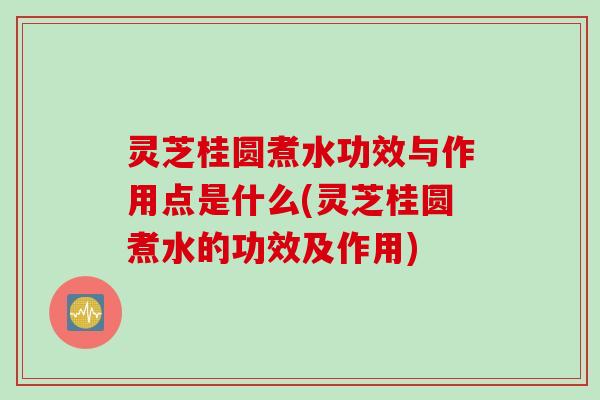 灵芝桂圆煮水功效与作用点是什么(灵芝桂圆煮水的功效及作用)