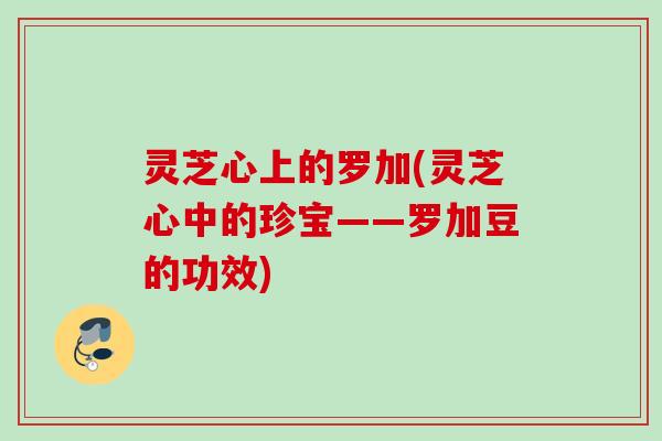 灵芝心上的罗加(灵芝心中的珍宝——罗加豆的功效)
