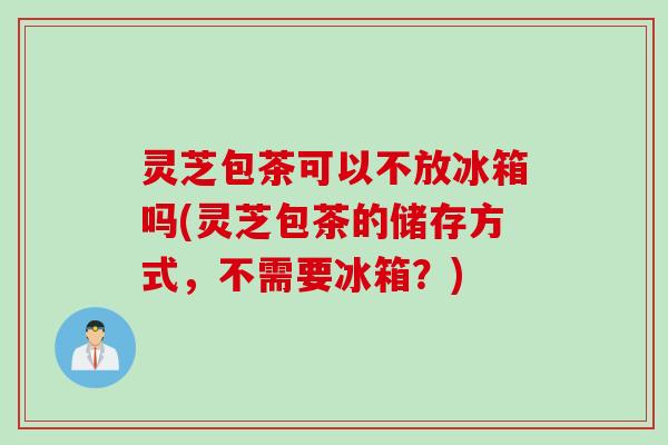 灵芝包茶可以不放冰箱吗(灵芝包茶的储存方式，不需要冰箱？)
