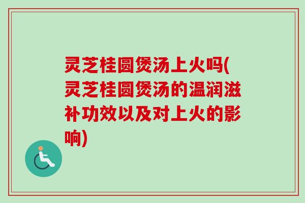 灵芝桂圆煲汤上火吗(灵芝桂圆煲汤的温润滋补功效以及对上火的影响)
