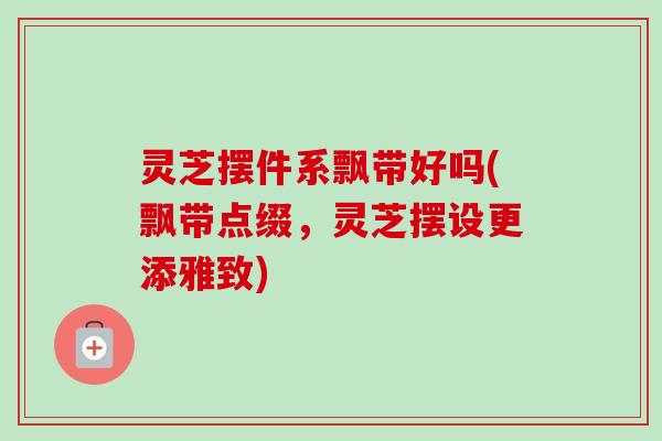 灵芝摆件系飘带好吗(飘带点缀，灵芝摆设更添雅致)