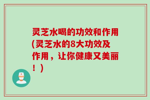灵芝水喝的功效和作用(灵芝水的8大功效及作用，让你健康又美丽！)