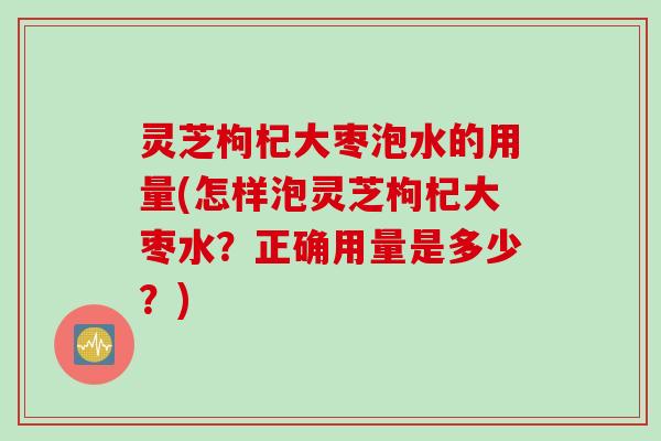 灵芝枸杞大枣泡水的用量(怎样泡灵芝枸杞大枣水？正确用量是多少？)