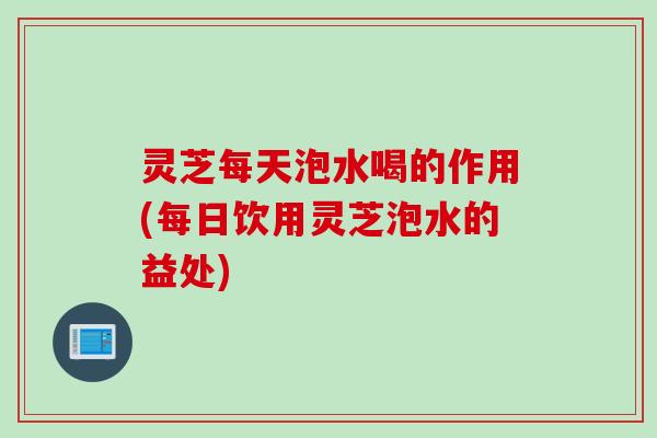 灵芝每天泡水喝的作用(每日饮用灵芝泡水的益处)