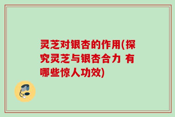 灵芝对银杏的作用(探究灵芝与银杏合力 有哪些惊人功效)