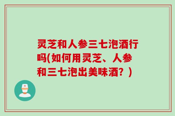 灵芝和人参三七泡酒行吗(如何用灵芝、人参和三七泡出美味酒？)