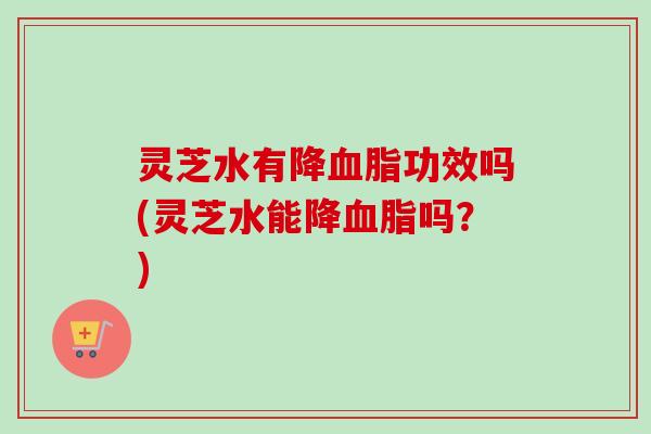 灵芝水有降血脂功效吗(灵芝水能降血脂吗？)