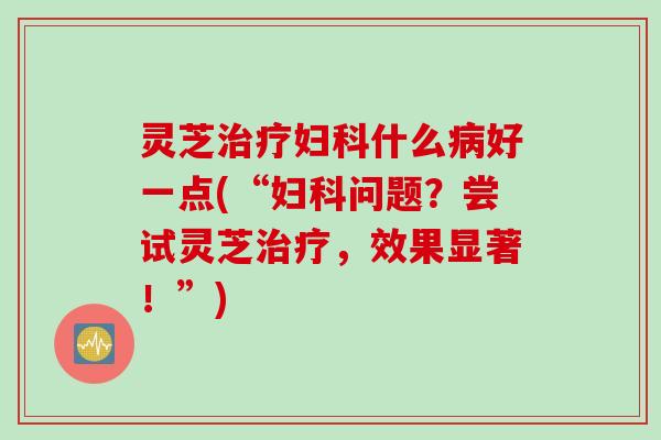 灵芝治疗妇科什么病好一点(“妇科问题？尝试灵芝治疗，效果显著！”)