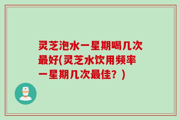 灵芝泡水一星期喝几次最好(灵芝水饮用频率一星期几次最佳？)