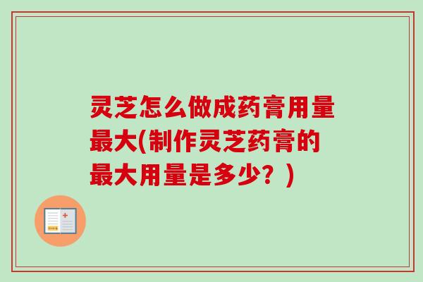 灵芝怎么做成药膏用量最大(制作灵芝药膏的最大用量是多少？)