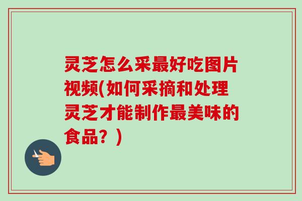 灵芝怎么采最好吃图片视频(如何采摘和处理灵芝才能制作最美味的食品？)