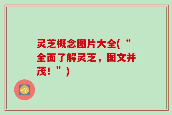 灵芝概念图片大全(“全面了解灵芝，图文并茂！”)